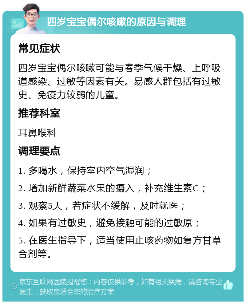 四岁宝宝偶尔咳嗽的原因与调理 常见症状 四岁宝宝偶尔咳嗽可能与春季气候干燥、上呼吸道感染、过敏等因素有关。易感人群包括有过敏史、免疫力较弱的儿童。 推荐科室 耳鼻喉科 调理要点 1. 多喝水，保持室内空气湿润； 2. 增加新鲜蔬菜水果的摄入，补充维生素C； 3. 观察5天，若症状不缓解，及时就医； 4. 如果有过敏史，避免接触可能的过敏原； 5. 在医生指导下，适当使用止咳药物如复方甘草合剂等。