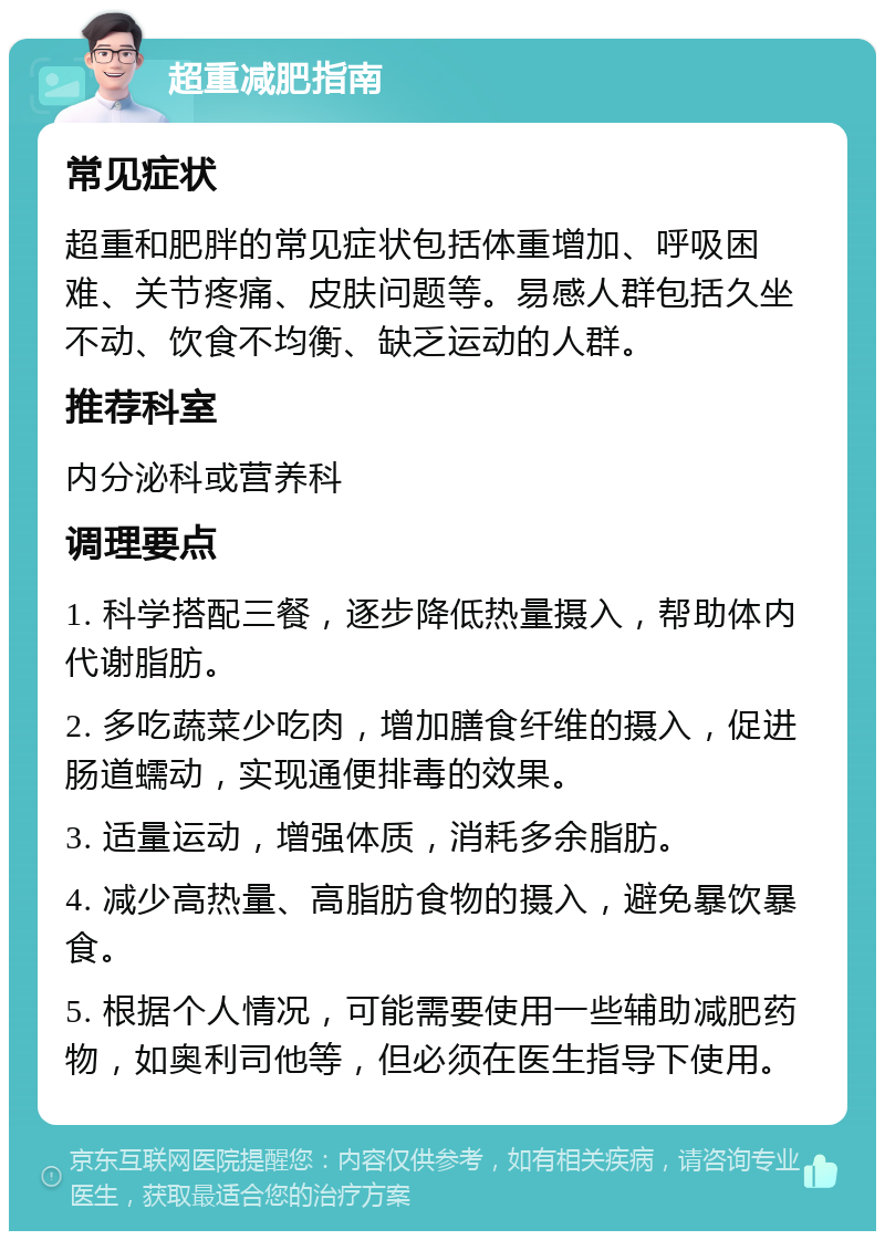 超重减肥指南 常见症状 超重和肥胖的常见症状包括体重增加、呼吸困难、关节疼痛、皮肤问题等。易感人群包括久坐不动、饮食不均衡、缺乏运动的人群。 推荐科室 内分泌科或营养科 调理要点 1. 科学搭配三餐，逐步降低热量摄入，帮助体内代谢脂肪。 2. 多吃蔬菜少吃肉，增加膳食纤维的摄入，促进肠道蠕动，实现通便排毒的效果。 3. 适量运动，增强体质，消耗多余脂肪。 4. 减少高热量、高脂肪食物的摄入，避免暴饮暴食。 5. 根据个人情况，可能需要使用一些辅助减肥药物，如奥利司他等，但必须在医生指导下使用。