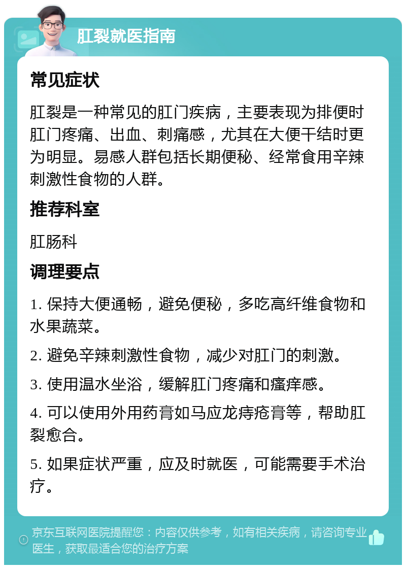 肛裂就医指南 常见症状 肛裂是一种常见的肛门疾病，主要表现为排便时肛门疼痛、出血、刺痛感，尤其在大便干结时更为明显。易感人群包括长期便秘、经常食用辛辣刺激性食物的人群。 推荐科室 肛肠科 调理要点 1. 保持大便通畅，避免便秘，多吃高纤维食物和水果蔬菜。 2. 避免辛辣刺激性食物，减少对肛门的刺激。 3. 使用温水坐浴，缓解肛门疼痛和瘙痒感。 4. 可以使用外用药膏如马应龙痔疮膏等，帮助肛裂愈合。 5. 如果症状严重，应及时就医，可能需要手术治疗。