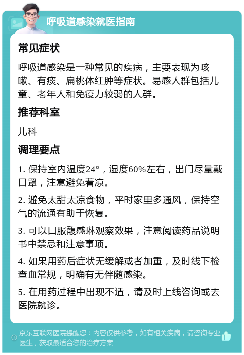 呼吸道感染就医指南 常见症状 呼吸道感染是一种常见的疾病，主要表现为咳嗽、有痰、扁桃体红肿等症状。易感人群包括儿童、老年人和免疫力较弱的人群。 推荐科室 儿科 调理要点 1. 保持室内温度24°，湿度60%左右，出门尽量戴口罩，注意避免着凉。 2. 避免太甜太凉食物，平时家里多通风，保持空气的流通有助于恢复。 3. 可以口服馥感琳观察效果，注意阅读药品说明书中禁忌和注意事项。 4. 如果用药后症状无缓解或者加重，及时线下检查血常规，明确有无伴随感染。 5. 在用药过程中出现不适，请及时上线咨询或去医院就诊。