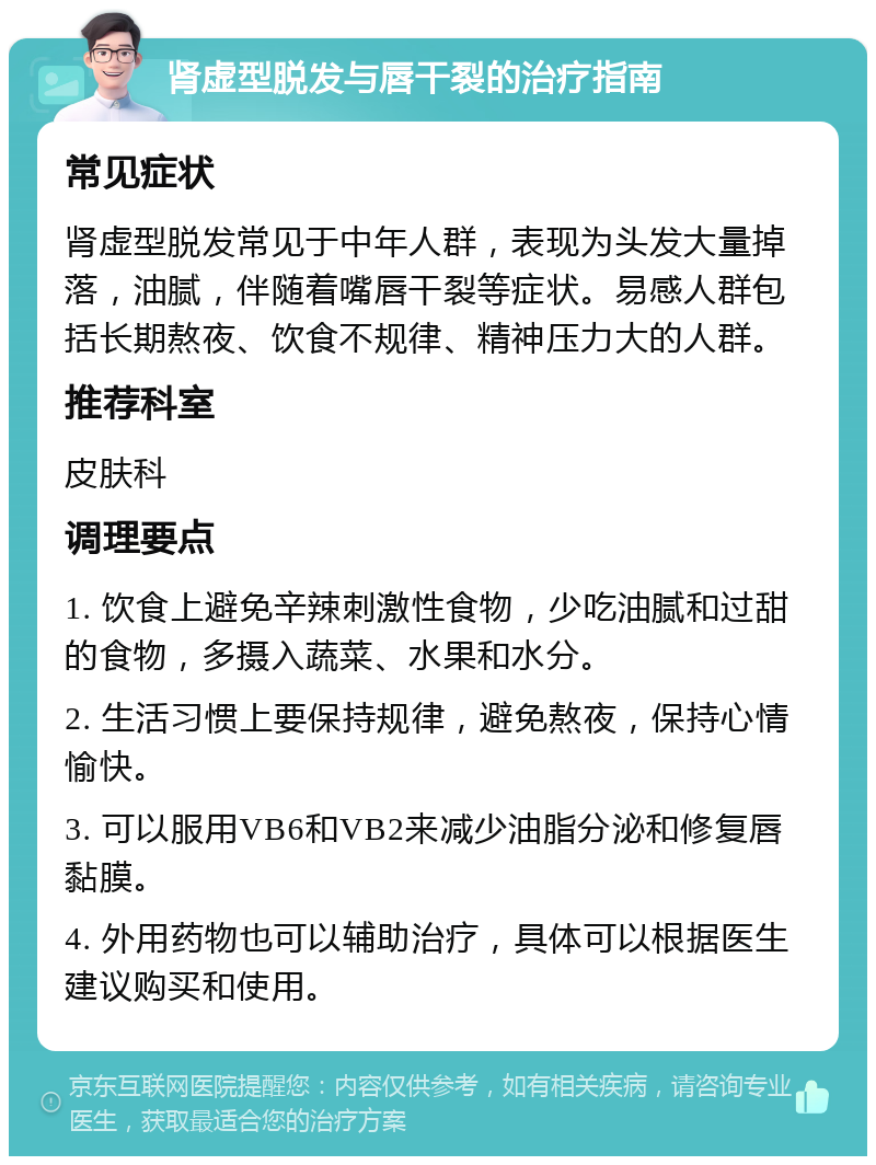 肾虚型脱发与唇干裂的治疗指南 常见症状 肾虚型脱发常见于中年人群，表现为头发大量掉落，油腻，伴随着嘴唇干裂等症状。易感人群包括长期熬夜、饮食不规律、精神压力大的人群。 推荐科室 皮肤科 调理要点 1. 饮食上避免辛辣刺激性食物，少吃油腻和过甜的食物，多摄入蔬菜、水果和水分。 2. 生活习惯上要保持规律，避免熬夜，保持心情愉快。 3. 可以服用VB6和VB2来减少油脂分泌和修复唇黏膜。 4. 外用药物也可以辅助治疗，具体可以根据医生建议购买和使用。