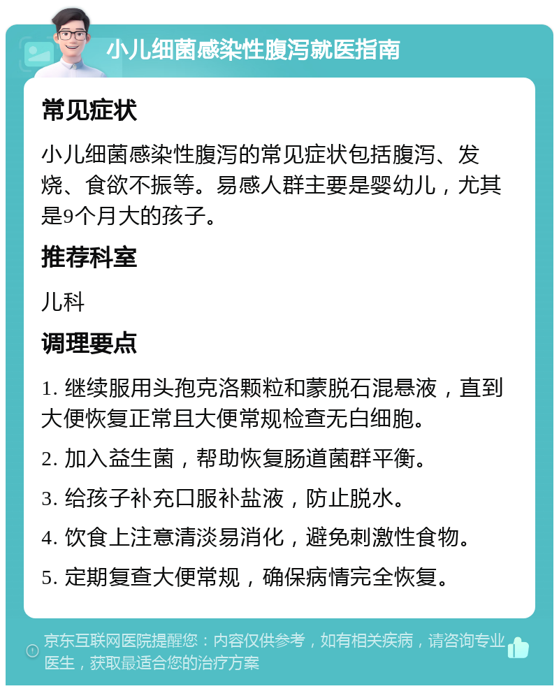 小儿细菌感染性腹泻就医指南 常见症状 小儿细菌感染性腹泻的常见症状包括腹泻、发烧、食欲不振等。易感人群主要是婴幼儿，尤其是9个月大的孩子。 推荐科室 儿科 调理要点 1. 继续服用头孢克洛颗粒和蒙脱石混悬液，直到大便恢复正常且大便常规检查无白细胞。 2. 加入益生菌，帮助恢复肠道菌群平衡。 3. 给孩子补充口服补盐液，防止脱水。 4. 饮食上注意清淡易消化，避免刺激性食物。 5. 定期复查大便常规，确保病情完全恢复。