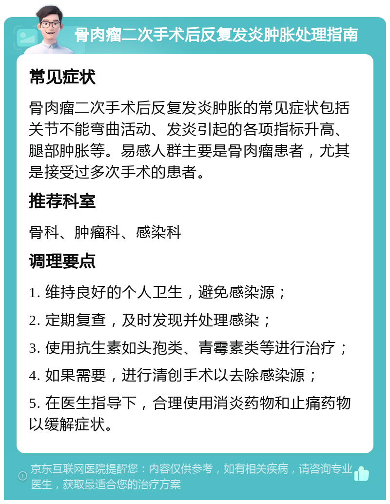 骨肉瘤二次手术后反复发炎肿胀处理指南 常见症状 骨肉瘤二次手术后反复发炎肿胀的常见症状包括关节不能弯曲活动、发炎引起的各项指标升高、腿部肿胀等。易感人群主要是骨肉瘤患者，尤其是接受过多次手术的患者。 推荐科室 骨科、肿瘤科、感染科 调理要点 1. 维持良好的个人卫生，避免感染源； 2. 定期复查，及时发现并处理感染； 3. 使用抗生素如头孢类、青霉素类等进行治疗； 4. 如果需要，进行清创手术以去除感染源； 5. 在医生指导下，合理使用消炎药物和止痛药物以缓解症状。