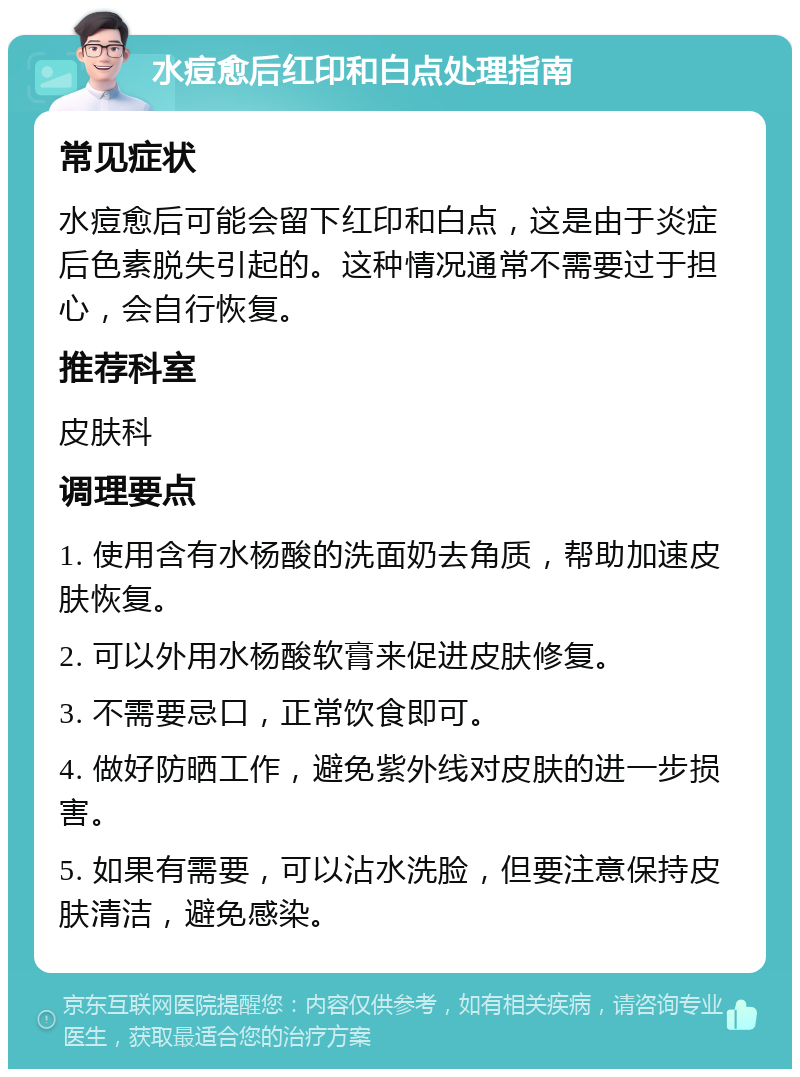 水痘愈后红印和白点处理指南 常见症状 水痘愈后可能会留下红印和白点，这是由于炎症后色素脱失引起的。这种情况通常不需要过于担心，会自行恢复。 推荐科室 皮肤科 调理要点 1. 使用含有水杨酸的洗面奶去角质，帮助加速皮肤恢复。 2. 可以外用水杨酸软膏来促进皮肤修复。 3. 不需要忌口，正常饮食即可。 4. 做好防晒工作，避免紫外线对皮肤的进一步损害。 5. 如果有需要，可以沾水洗脸，但要注意保持皮肤清洁，避免感染。