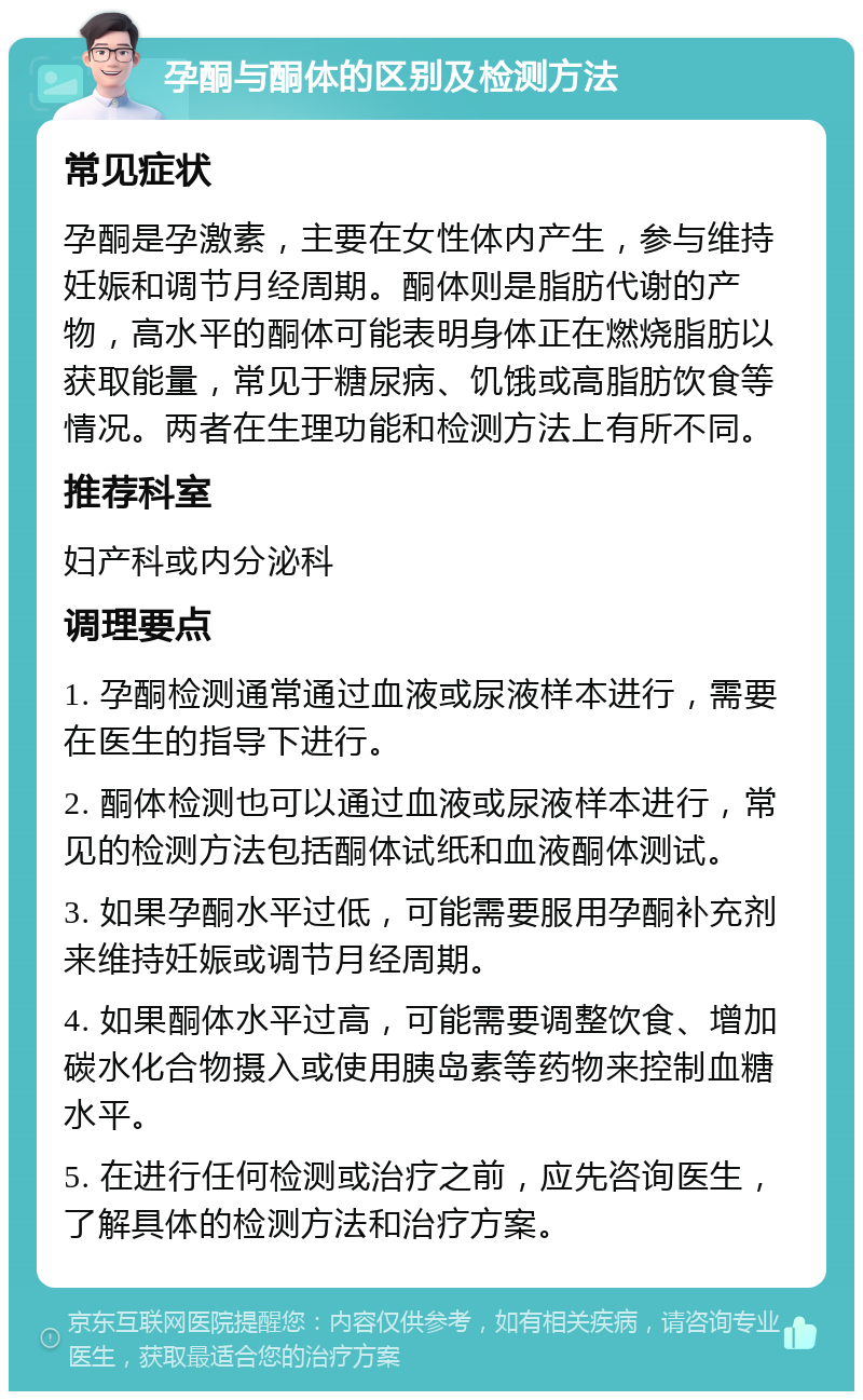 孕酮与酮体的区别及检测方法 常见症状 孕酮是孕激素，主要在女性体内产生，参与维持妊娠和调节月经周期。酮体则是脂肪代谢的产物，高水平的酮体可能表明身体正在燃烧脂肪以获取能量，常见于糖尿病、饥饿或高脂肪饮食等情况。两者在生理功能和检测方法上有所不同。 推荐科室 妇产科或内分泌科 调理要点 1. 孕酮检测通常通过血液或尿液样本进行，需要在医生的指导下进行。 2. 酮体检测也可以通过血液或尿液样本进行，常见的检测方法包括酮体试纸和血液酮体测试。 3. 如果孕酮水平过低，可能需要服用孕酮补充剂来维持妊娠或调节月经周期。 4. 如果酮体水平过高，可能需要调整饮食、增加碳水化合物摄入或使用胰岛素等药物来控制血糖水平。 5. 在进行任何检测或治疗之前，应先咨询医生，了解具体的检测方法和治疗方案。