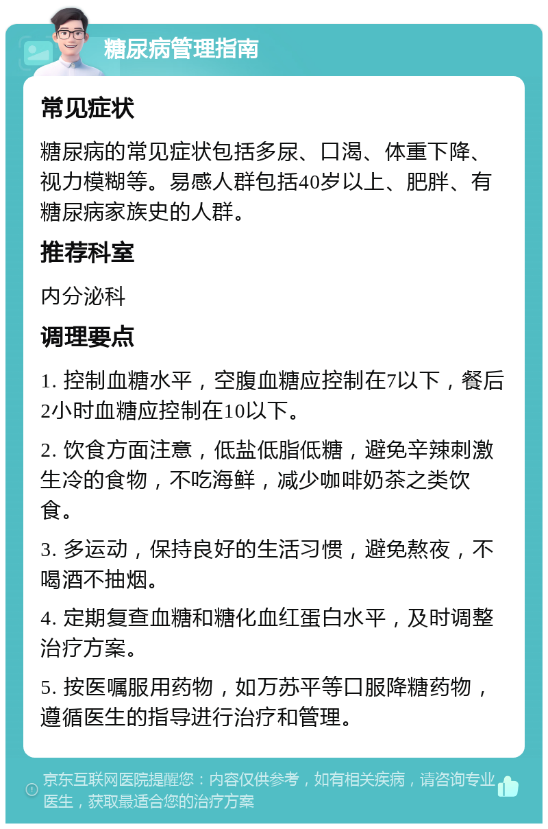 糖尿病管理指南 常见症状 糖尿病的常见症状包括多尿、口渴、体重下降、视力模糊等。易感人群包括40岁以上、肥胖、有糖尿病家族史的人群。 推荐科室 内分泌科 调理要点 1. 控制血糖水平，空腹血糖应控制在7以下，餐后2小时血糖应控制在10以下。 2. 饮食方面注意，低盐低脂低糖，避免辛辣刺激生冷的食物，不吃海鲜，减少咖啡奶茶之类饮食。 3. 多运动，保持良好的生活习惯，避免熬夜，不喝酒不抽烟。 4. 定期复查血糖和糖化血红蛋白水平，及时调整治疗方案。 5. 按医嘱服用药物，如万苏平等口服降糖药物，遵循医生的指导进行治疗和管理。