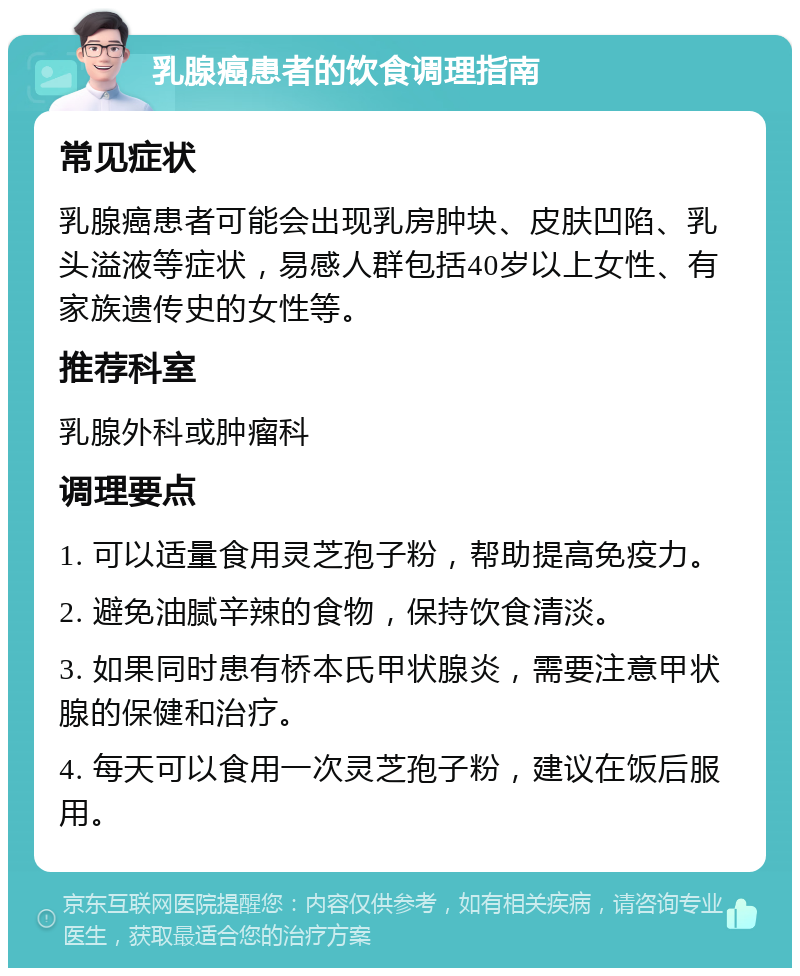 乳腺癌患者的饮食调理指南 常见症状 乳腺癌患者可能会出现乳房肿块、皮肤凹陷、乳头溢液等症状，易感人群包括40岁以上女性、有家族遗传史的女性等。 推荐科室 乳腺外科或肿瘤科 调理要点 1. 可以适量食用灵芝孢子粉，帮助提高免疫力。 2. 避免油腻辛辣的食物，保持饮食清淡。 3. 如果同时患有桥本氏甲状腺炎，需要注意甲状腺的保健和治疗。 4. 每天可以食用一次灵芝孢子粉，建议在饭后服用。