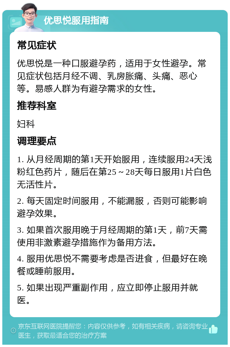 优思悦服用指南 常见症状 优思悦是一种口服避孕药，适用于女性避孕。常见症状包括月经不调、乳房胀痛、头痛、恶心等。易感人群为有避孕需求的女性。 推荐科室 妇科 调理要点 1. 从月经周期的第1天开始服用，连续服用24天浅粉红色药片，随后在第25～28天每日服用1片白色无活性片。 2. 每天固定时间服用，不能漏服，否则可能影响避孕效果。 3. 如果首次服用晚于月经周期的第1天，前7天需使用非激素避孕措施作为备用方法。 4. 服用优思悦不需要考虑是否进食，但最好在晚餐或睡前服用。 5. 如果出现严重副作用，应立即停止服用并就医。