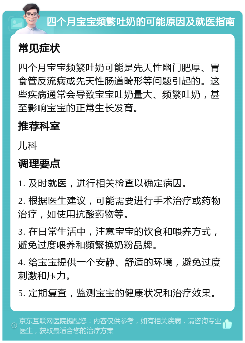 四个月宝宝频繁吐奶的可能原因及就医指南 常见症状 四个月宝宝频繁吐奶可能是先天性幽门肥厚、胃食管反流病或先天性肠道畸形等问题引起的。这些疾病通常会导致宝宝吐奶量大、频繁吐奶，甚至影响宝宝的正常生长发育。 推荐科室 儿科 调理要点 1. 及时就医，进行相关检查以确定病因。 2. 根据医生建议，可能需要进行手术治疗或药物治疗，如使用抗酸药物等。 3. 在日常生活中，注意宝宝的饮食和喂养方式，避免过度喂养和频繁换奶粉品牌。 4. 给宝宝提供一个安静、舒适的环境，避免过度刺激和压力。 5. 定期复查，监测宝宝的健康状况和治疗效果。