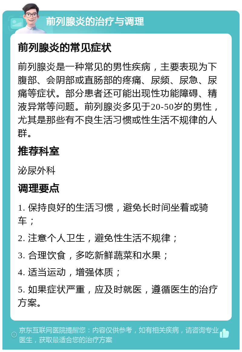 前列腺炎的治疗与调理 前列腺炎的常见症状 前列腺炎是一种常见的男性疾病，主要表现为下腹部、会阴部或直肠部的疼痛、尿频、尿急、尿痛等症状。部分患者还可能出现性功能障碍、精液异常等问题。前列腺炎多见于20-50岁的男性，尤其是那些有不良生活习惯或性生活不规律的人群。 推荐科室 泌尿外科 调理要点 1. 保持良好的生活习惯，避免长时间坐着或骑车； 2. 注意个人卫生，避免性生活不规律； 3. 合理饮食，多吃新鲜蔬菜和水果； 4. 适当运动，增强体质； 5. 如果症状严重，应及时就医，遵循医生的治疗方案。