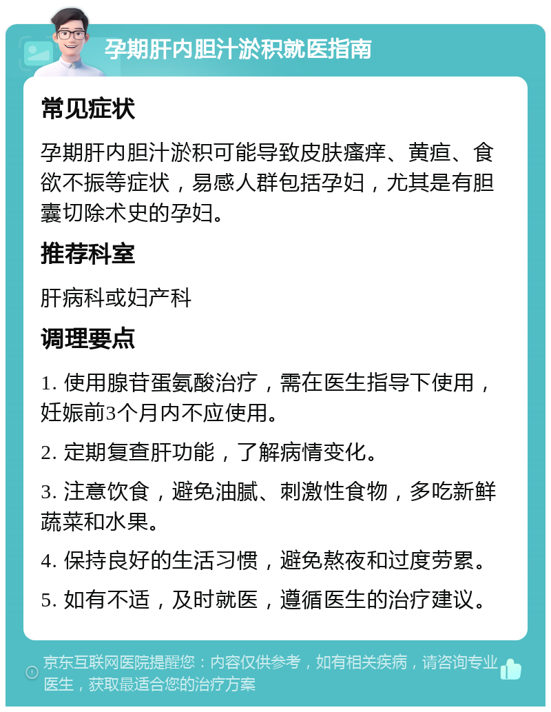 孕期肝内胆汁淤积就医指南 常见症状 孕期肝内胆汁淤积可能导致皮肤瘙痒、黄疸、食欲不振等症状，易感人群包括孕妇，尤其是有胆囊切除术史的孕妇。 推荐科室 肝病科或妇产科 调理要点 1. 使用腺苷蛋氨酸治疗，需在医生指导下使用，妊娠前3个月内不应使用。 2. 定期复查肝功能，了解病情变化。 3. 注意饮食，避免油腻、刺激性食物，多吃新鲜蔬菜和水果。 4. 保持良好的生活习惯，避免熬夜和过度劳累。 5. 如有不适，及时就医，遵循医生的治疗建议。