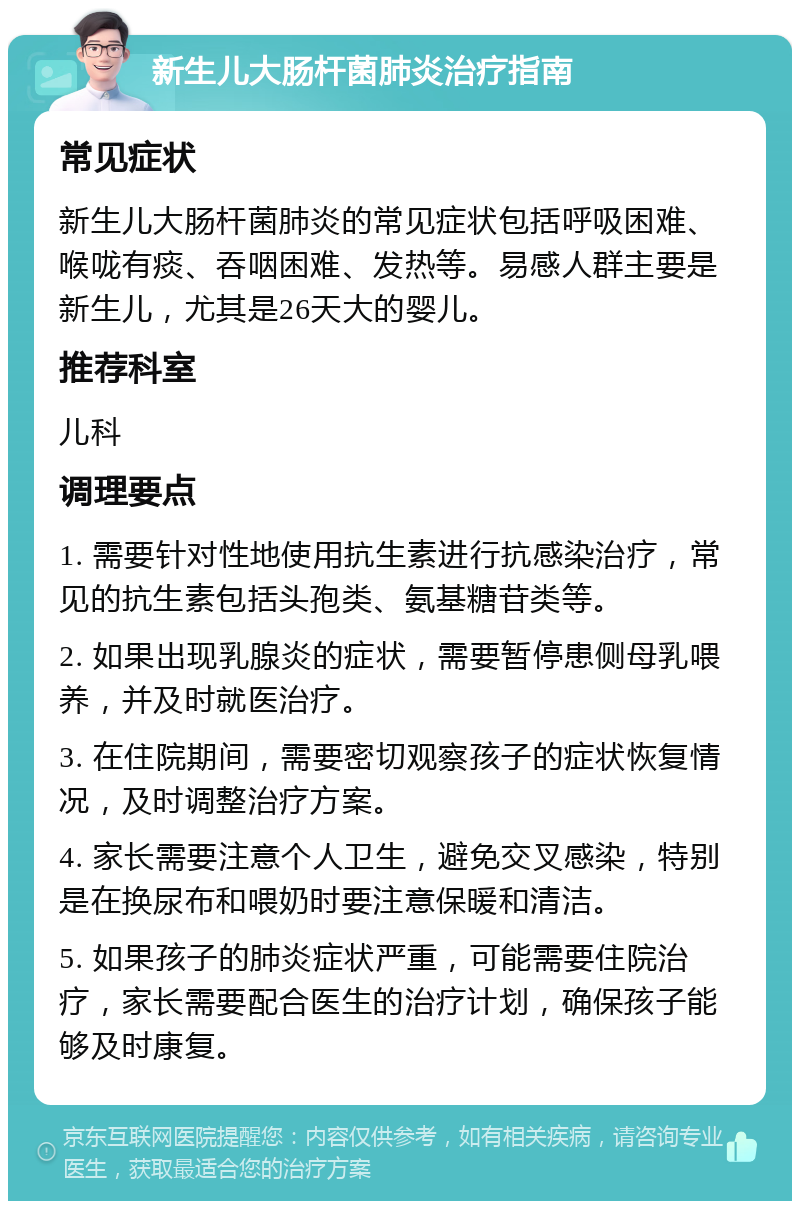 新生儿大肠杆菌肺炎治疗指南 常见症状 新生儿大肠杆菌肺炎的常见症状包括呼吸困难、喉咙有痰、吞咽困难、发热等。易感人群主要是新生儿，尤其是26天大的婴儿。 推荐科室 儿科 调理要点 1. 需要针对性地使用抗生素进行抗感染治疗，常见的抗生素包括头孢类、氨基糖苷类等。 2. 如果出现乳腺炎的症状，需要暂停患侧母乳喂养，并及时就医治疗。 3. 在住院期间，需要密切观察孩子的症状恢复情况，及时调整治疗方案。 4. 家长需要注意个人卫生，避免交叉感染，特别是在换尿布和喂奶时要注意保暖和清洁。 5. 如果孩子的肺炎症状严重，可能需要住院治疗，家长需要配合医生的治疗计划，确保孩子能够及时康复。