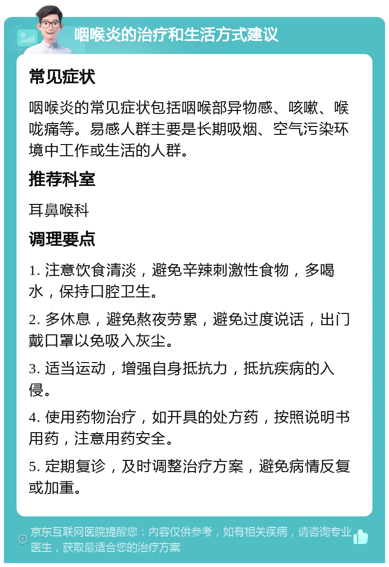 咽喉炎的治疗和生活方式建议 常见症状 咽喉炎的常见症状包括咽喉部异物感、咳嗽、喉咙痛等。易感人群主要是长期吸烟、空气污染环境中工作或生活的人群。 推荐科室 耳鼻喉科 调理要点 1. 注意饮食清淡，避免辛辣刺激性食物，多喝水，保持口腔卫生。 2. 多休息，避免熬夜劳累，避免过度说话，出门戴口罩以免吸入灰尘。 3. 适当运动，增强自身抵抗力，抵抗疾病的入侵。 4. 使用药物治疗，如开具的处方药，按照说明书用药，注意用药安全。 5. 定期复诊，及时调整治疗方案，避免病情反复或加重。