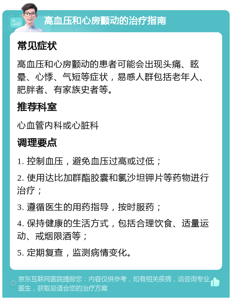 高血压和心房颤动的治疗指南 常见症状 高血压和心房颤动的患者可能会出现头痛、眩晕、心悸、气短等症状，易感人群包括老年人、肥胖者、有家族史者等。 推荐科室 心血管内科或心脏科 调理要点 1. 控制血压，避免血压过高或过低； 2. 使用达比加群酯胶囊和氯沙坦钾片等药物进行治疗； 3. 遵循医生的用药指导，按时服药； 4. 保持健康的生活方式，包括合理饮食、适量运动、戒烟限酒等； 5. 定期复查，监测病情变化。