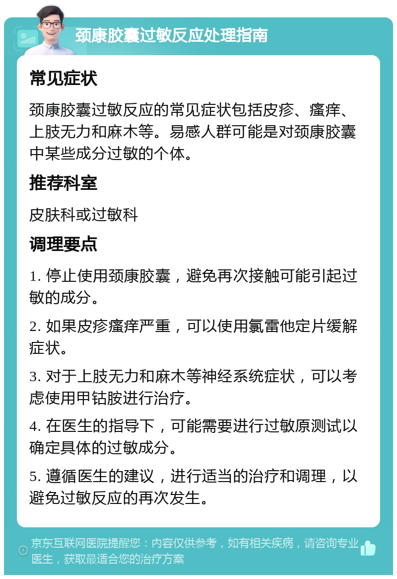 颈康胶囊过敏反应处理指南 常见症状 颈康胶囊过敏反应的常见症状包括皮疹、瘙痒、上肢无力和麻木等。易感人群可能是对颈康胶囊中某些成分过敏的个体。 推荐科室 皮肤科或过敏科 调理要点 1. 停止使用颈康胶囊，避免再次接触可能引起过敏的成分。 2. 如果皮疹瘙痒严重，可以使用氯雷他定片缓解症状。 3. 对于上肢无力和麻木等神经系统症状，可以考虑使用甲钴胺进行治疗。 4. 在医生的指导下，可能需要进行过敏原测试以确定具体的过敏成分。 5. 遵循医生的建议，进行适当的治疗和调理，以避免过敏反应的再次发生。