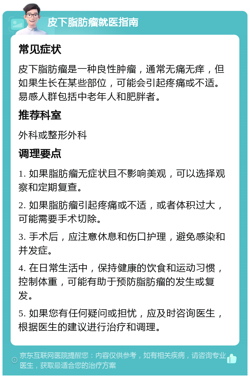 皮下脂肪瘤就医指南 常见症状 皮下脂肪瘤是一种良性肿瘤，通常无痛无痒，但如果生长在某些部位，可能会引起疼痛或不适。易感人群包括中老年人和肥胖者。 推荐科室 外科或整形外科 调理要点 1. 如果脂肪瘤无症状且不影响美观，可以选择观察和定期复查。 2. 如果脂肪瘤引起疼痛或不适，或者体积过大，可能需要手术切除。 3. 手术后，应注意休息和伤口护理，避免感染和并发症。 4. 在日常生活中，保持健康的饮食和运动习惯，控制体重，可能有助于预防脂肪瘤的发生或复发。 5. 如果您有任何疑问或担忧，应及时咨询医生，根据医生的建议进行治疗和调理。