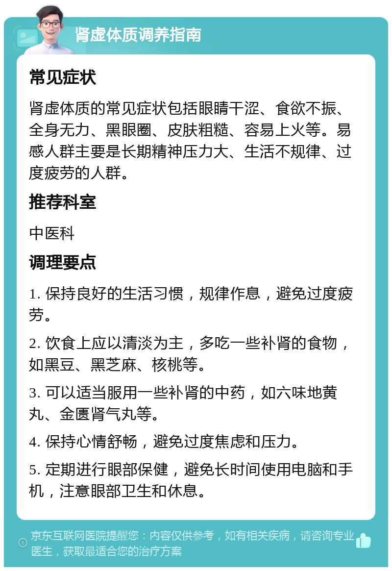 肾虚体质调养指南 常见症状 肾虚体质的常见症状包括眼睛干涩、食欲不振、全身无力、黑眼圈、皮肤粗糙、容易上火等。易感人群主要是长期精神压力大、生活不规律、过度疲劳的人群。 推荐科室 中医科 调理要点 1. 保持良好的生活习惯，规律作息，避免过度疲劳。 2. 饮食上应以清淡为主，多吃一些补肾的食物，如黑豆、黑芝麻、核桃等。 3. 可以适当服用一些补肾的中药，如六味地黄丸、金匮肾气丸等。 4. 保持心情舒畅，避免过度焦虑和压力。 5. 定期进行眼部保健，避免长时间使用电脑和手机，注意眼部卫生和休息。