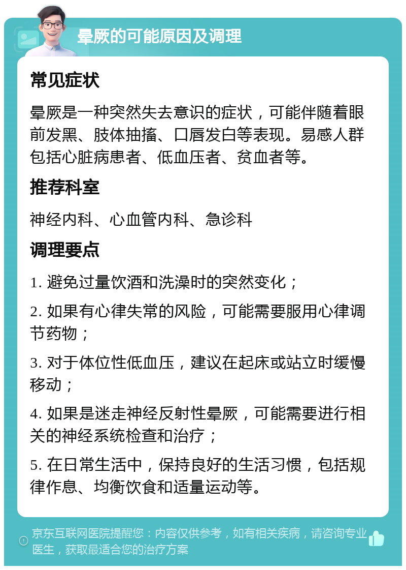 晕厥的可能原因及调理 常见症状 晕厥是一种突然失去意识的症状，可能伴随着眼前发黑、肢体抽搐、口唇发白等表现。易感人群包括心脏病患者、低血压者、贫血者等。 推荐科室 神经内科、心血管内科、急诊科 调理要点 1. 避免过量饮酒和洗澡时的突然变化； 2. 如果有心律失常的风险，可能需要服用心律调节药物； 3. 对于体位性低血压，建议在起床或站立时缓慢移动； 4. 如果是迷走神经反射性晕厥，可能需要进行相关的神经系统检查和治疗； 5. 在日常生活中，保持良好的生活习惯，包括规律作息、均衡饮食和适量运动等。