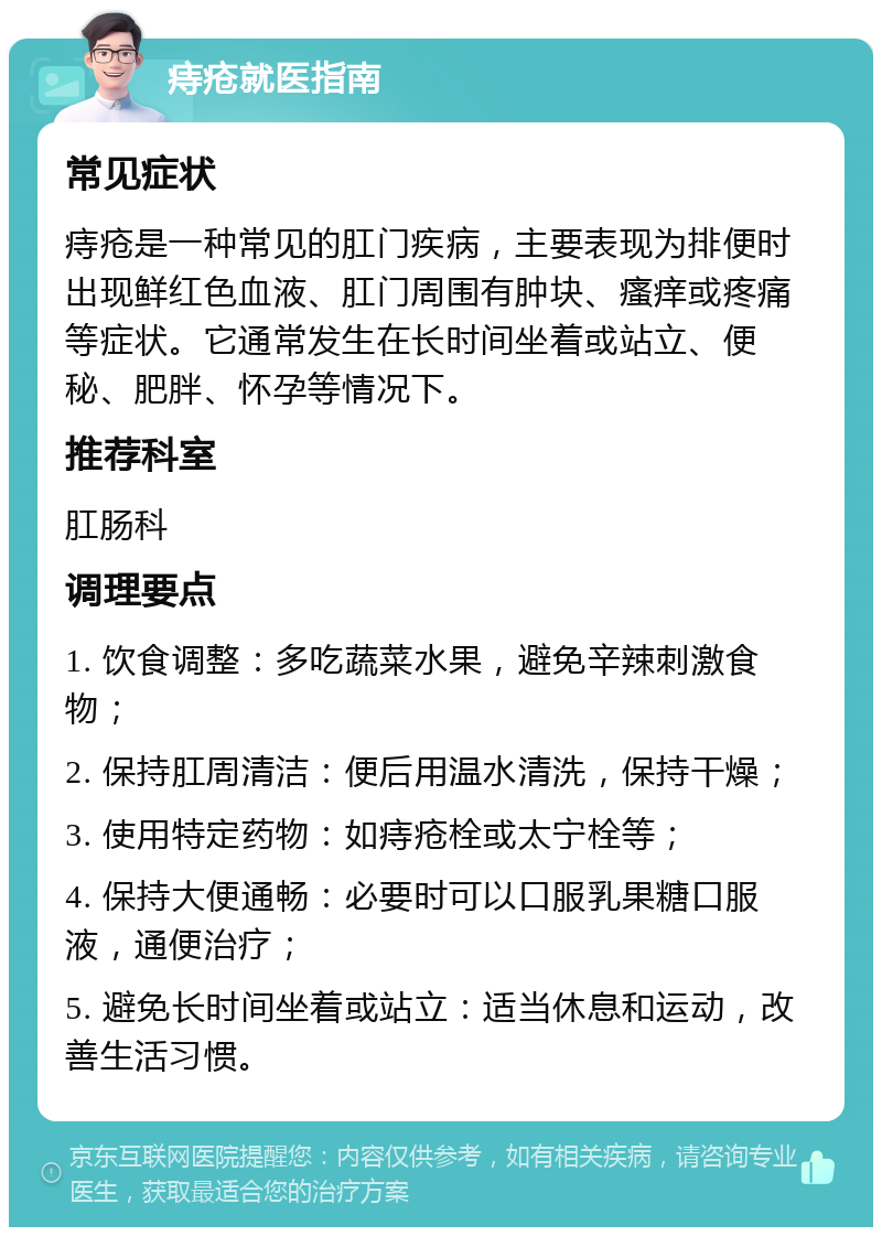 痔疮就医指南 常见症状 痔疮是一种常见的肛门疾病，主要表现为排便时出现鲜红色血液、肛门周围有肿块、瘙痒或疼痛等症状。它通常发生在长时间坐着或站立、便秘、肥胖、怀孕等情况下。 推荐科室 肛肠科 调理要点 1. 饮食调整：多吃蔬菜水果，避免辛辣刺激食物； 2. 保持肛周清洁：便后用温水清洗，保持干燥； 3. 使用特定药物：如痔疮栓或太宁栓等； 4. 保持大便通畅：必要时可以口服乳果糖口服液，通便治疗； 5. 避免长时间坐着或站立：适当休息和运动，改善生活习惯。