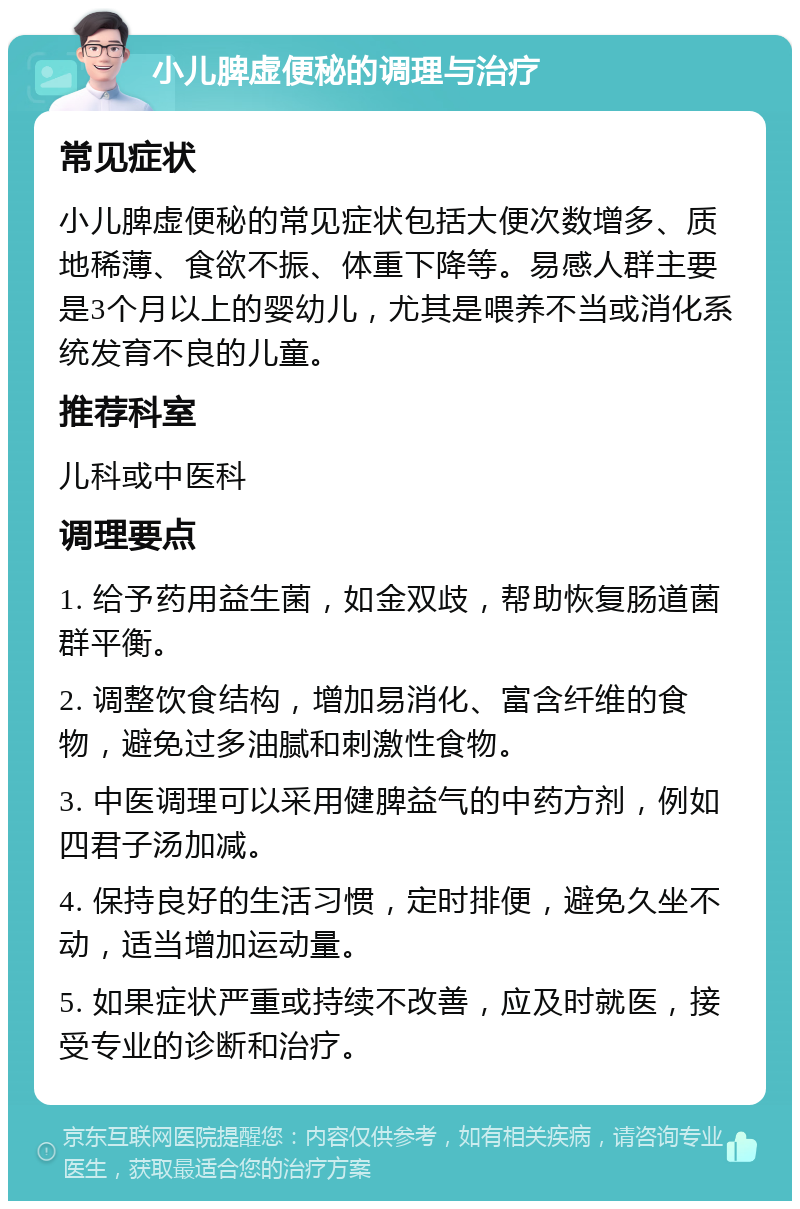 小儿脾虚便秘的调理与治疗 常见症状 小儿脾虚便秘的常见症状包括大便次数增多、质地稀薄、食欲不振、体重下降等。易感人群主要是3个月以上的婴幼儿，尤其是喂养不当或消化系统发育不良的儿童。 推荐科室 儿科或中医科 调理要点 1. 给予药用益生菌，如金双歧，帮助恢复肠道菌群平衡。 2. 调整饮食结构，增加易消化、富含纤维的食物，避免过多油腻和刺激性食物。 3. 中医调理可以采用健脾益气的中药方剂，例如四君子汤加减。 4. 保持良好的生活习惯，定时排便，避免久坐不动，适当增加运动量。 5. 如果症状严重或持续不改善，应及时就医，接受专业的诊断和治疗。