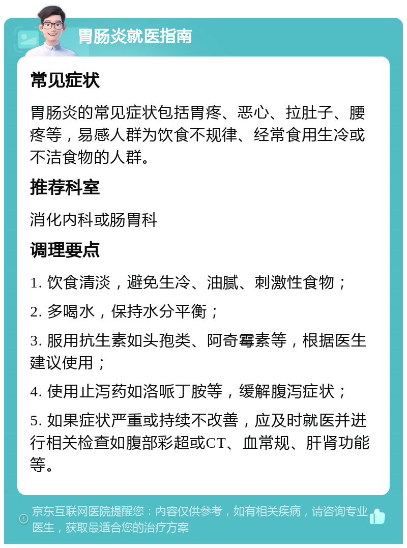 胃肠炎就医指南 常见症状 胃肠炎的常见症状包括胃疼、恶心、拉肚子、腰疼等，易感人群为饮食不规律、经常食用生冷或不洁食物的人群。 推荐科室 消化内科或肠胃科 调理要点 1. 饮食清淡，避免生冷、油腻、刺激性食物； 2. 多喝水，保持水分平衡； 3. 服用抗生素如头孢类、阿奇霉素等，根据医生建议使用； 4. 使用止泻药如洛哌丁胺等，缓解腹泻症状； 5. 如果症状严重或持续不改善，应及时就医并进行相关检查如腹部彩超或CT、血常规、肝肾功能等。