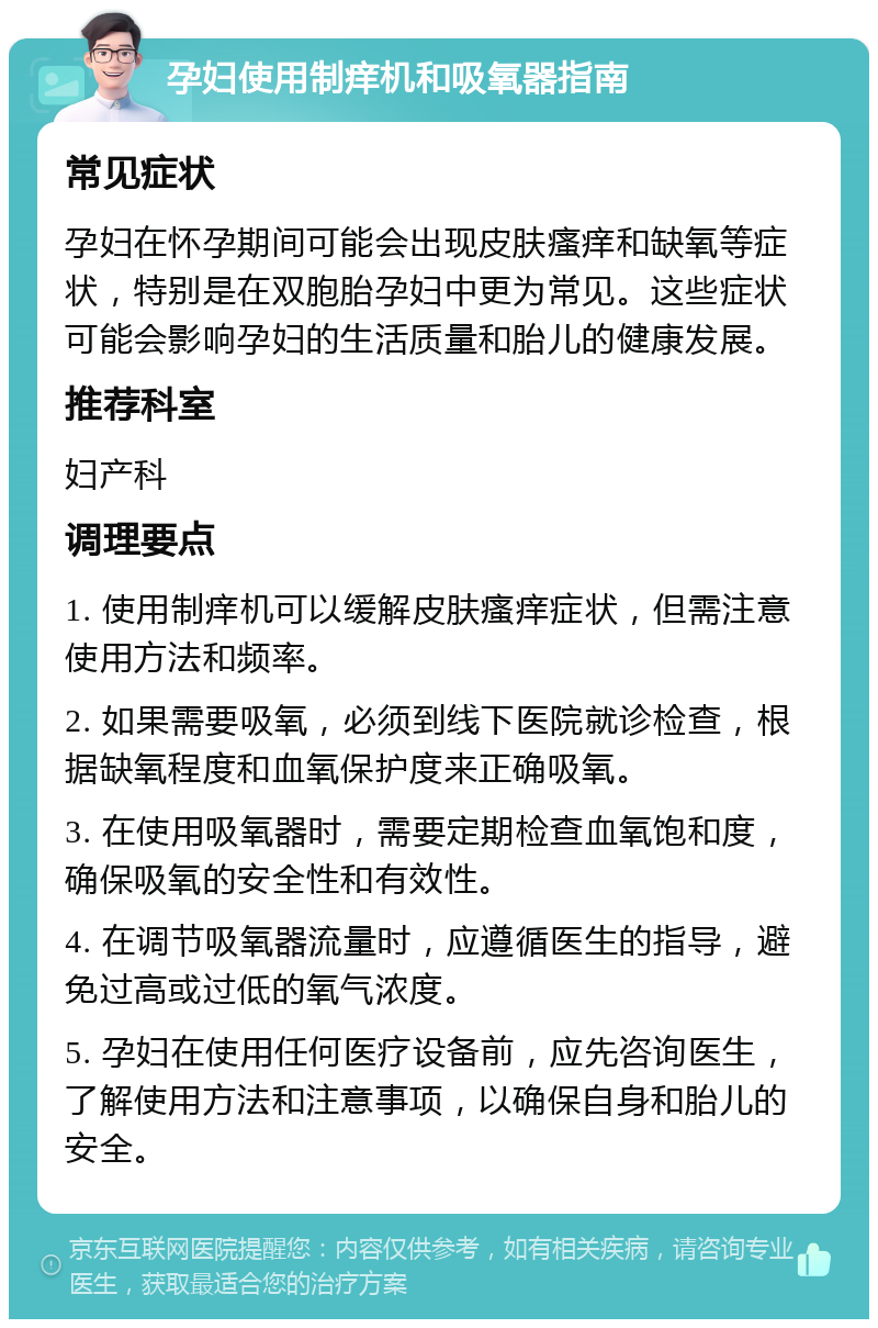 孕妇使用制痒机和吸氧器指南 常见症状 孕妇在怀孕期间可能会出现皮肤瘙痒和缺氧等症状，特别是在双胞胎孕妇中更为常见。这些症状可能会影响孕妇的生活质量和胎儿的健康发展。 推荐科室 妇产科 调理要点 1. 使用制痒机可以缓解皮肤瘙痒症状，但需注意使用方法和频率。 2. 如果需要吸氧，必须到线下医院就诊检查，根据缺氧程度和血氧保护度来正确吸氧。 3. 在使用吸氧器时，需要定期检查血氧饱和度，确保吸氧的安全性和有效性。 4. 在调节吸氧器流量时，应遵循医生的指导，避免过高或过低的氧气浓度。 5. 孕妇在使用任何医疗设备前，应先咨询医生，了解使用方法和注意事项，以确保自身和胎儿的安全。