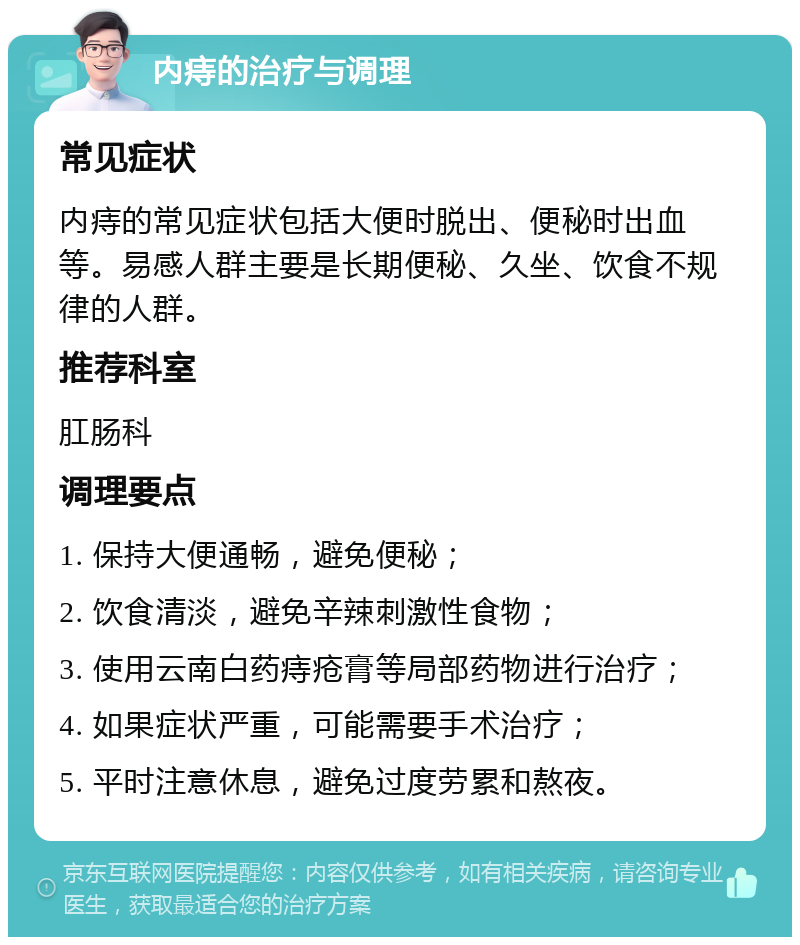 内痔的治疗与调理 常见症状 内痔的常见症状包括大便时脱出、便秘时出血等。易感人群主要是长期便秘、久坐、饮食不规律的人群。 推荐科室 肛肠科 调理要点 1. 保持大便通畅，避免便秘； 2. 饮食清淡，避免辛辣刺激性食物； 3. 使用云南白药痔疮膏等局部药物进行治疗； 4. 如果症状严重，可能需要手术治疗； 5. 平时注意休息，避免过度劳累和熬夜。