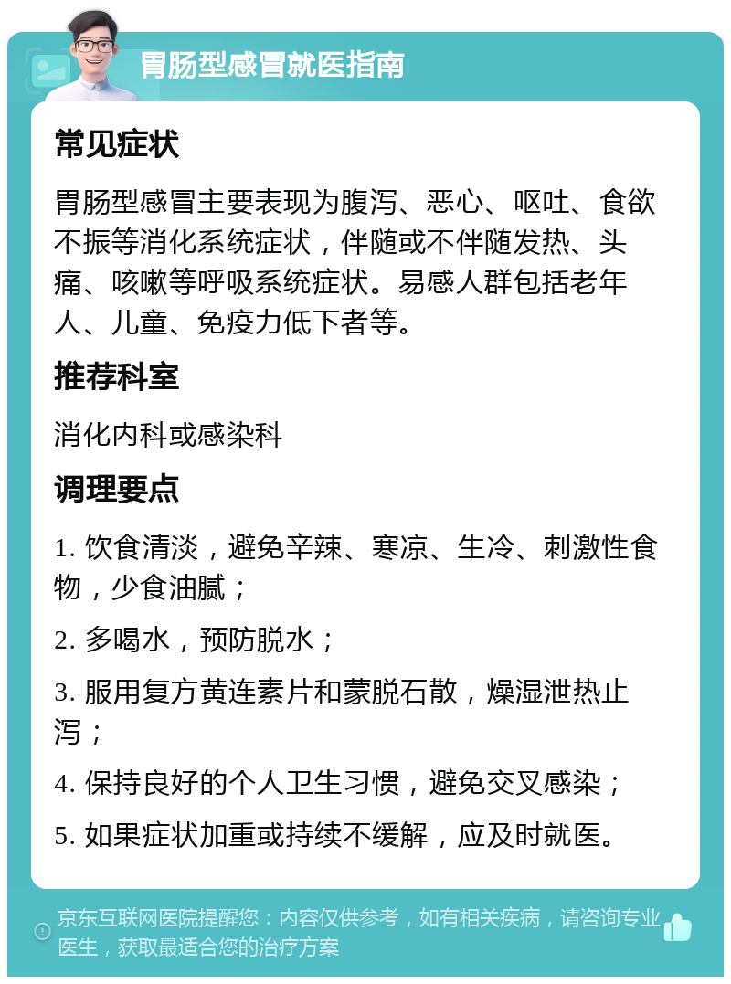 胃肠型感冒就医指南 常见症状 胃肠型感冒主要表现为腹泻、恶心、呕吐、食欲不振等消化系统症状，伴随或不伴随发热、头痛、咳嗽等呼吸系统症状。易感人群包括老年人、儿童、免疫力低下者等。 推荐科室 消化内科或感染科 调理要点 1. 饮食清淡，避免辛辣、寒凉、生冷、刺激性食物，少食油腻； 2. 多喝水，预防脱水； 3. 服用复方黄连素片和蒙脱石散，燥湿泄热止泻； 4. 保持良好的个人卫生习惯，避免交叉感染； 5. 如果症状加重或持续不缓解，应及时就医。