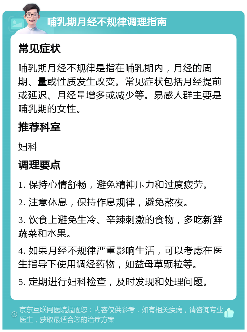 哺乳期月经不规律调理指南 常见症状 哺乳期月经不规律是指在哺乳期内，月经的周期、量或性质发生改变。常见症状包括月经提前或延迟、月经量增多或减少等。易感人群主要是哺乳期的女性。 推荐科室 妇科 调理要点 1. 保持心情舒畅，避免精神压力和过度疲劳。 2. 注意休息，保持作息规律，避免熬夜。 3. 饮食上避免生冷、辛辣刺激的食物，多吃新鲜蔬菜和水果。 4. 如果月经不规律严重影响生活，可以考虑在医生指导下使用调经药物，如益母草颗粒等。 5. 定期进行妇科检查，及时发现和处理问题。