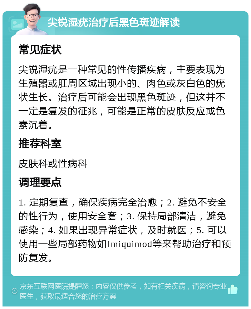 尖锐湿疣治疗后黑色斑迹解读 常见症状 尖锐湿疣是一种常见的性传播疾病，主要表现为生殖器或肛周区域出现小的、肉色或灰白色的疣状生长。治疗后可能会出现黑色斑迹，但这并不一定是复发的征兆，可能是正常的皮肤反应或色素沉着。 推荐科室 皮肤科或性病科 调理要点 1. 定期复查，确保疾病完全治愈；2. 避免不安全的性行为，使用安全套；3. 保持局部清洁，避免感染；4. 如果出现异常症状，及时就医；5. 可以使用一些局部药物如Imiquimod等来帮助治疗和预防复发。