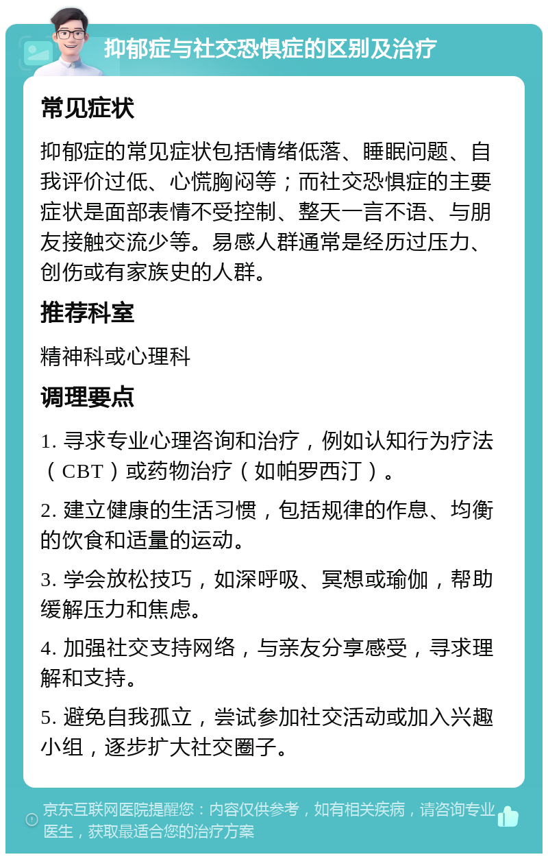 抑郁症与社交恐惧症的区别及治疗 常见症状 抑郁症的常见症状包括情绪低落、睡眠问题、自我评价过低、心慌胸闷等；而社交恐惧症的主要症状是面部表情不受控制、整天一言不语、与朋友接触交流少等。易感人群通常是经历过压力、创伤或有家族史的人群。 推荐科室 精神科或心理科 调理要点 1. 寻求专业心理咨询和治疗，例如认知行为疗法（CBT）或药物治疗（如帕罗西汀）。 2. 建立健康的生活习惯，包括规律的作息、均衡的饮食和适量的运动。 3. 学会放松技巧，如深呼吸、冥想或瑜伽，帮助缓解压力和焦虑。 4. 加强社交支持网络，与亲友分享感受，寻求理解和支持。 5. 避免自我孤立，尝试参加社交活动或加入兴趣小组，逐步扩大社交圈子。