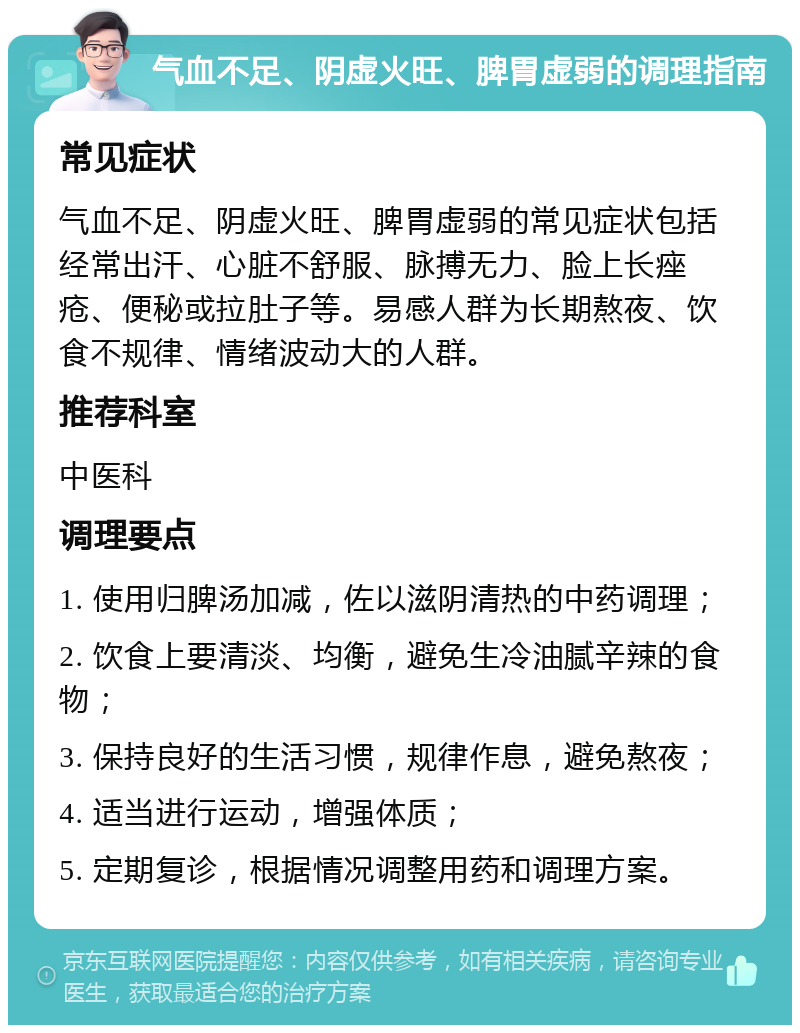 气血不足、阴虚火旺、脾胃虚弱的调理指南 常见症状 气血不足、阴虚火旺、脾胃虚弱的常见症状包括经常出汗、心脏不舒服、脉搏无力、脸上长痤疮、便秘或拉肚子等。易感人群为长期熬夜、饮食不规律、情绪波动大的人群。 推荐科室 中医科 调理要点 1. 使用归脾汤加减，佐以滋阴清热的中药调理； 2. 饮食上要清淡、均衡，避免生冷油腻辛辣的食物； 3. 保持良好的生活习惯，规律作息，避免熬夜； 4. 适当进行运动，增强体质； 5. 定期复诊，根据情况调整用药和调理方案。