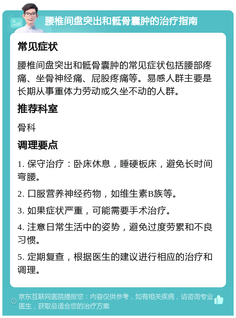 腰椎间盘突出和骶骨囊肿的治疗指南 常见症状 腰椎间盘突出和骶骨囊肿的常见症状包括腰部疼痛、坐骨神经痛、屁股疼痛等。易感人群主要是长期从事重体力劳动或久坐不动的人群。 推荐科室 骨科 调理要点 1. 保守治疗：卧床休息，睡硬板床，避免长时间弯腰。 2. 口服营养神经药物，如维生素B族等。 3. 如果症状严重，可能需要手术治疗。 4. 注意日常生活中的姿势，避免过度劳累和不良习惯。 5. 定期复查，根据医生的建议进行相应的治疗和调理。