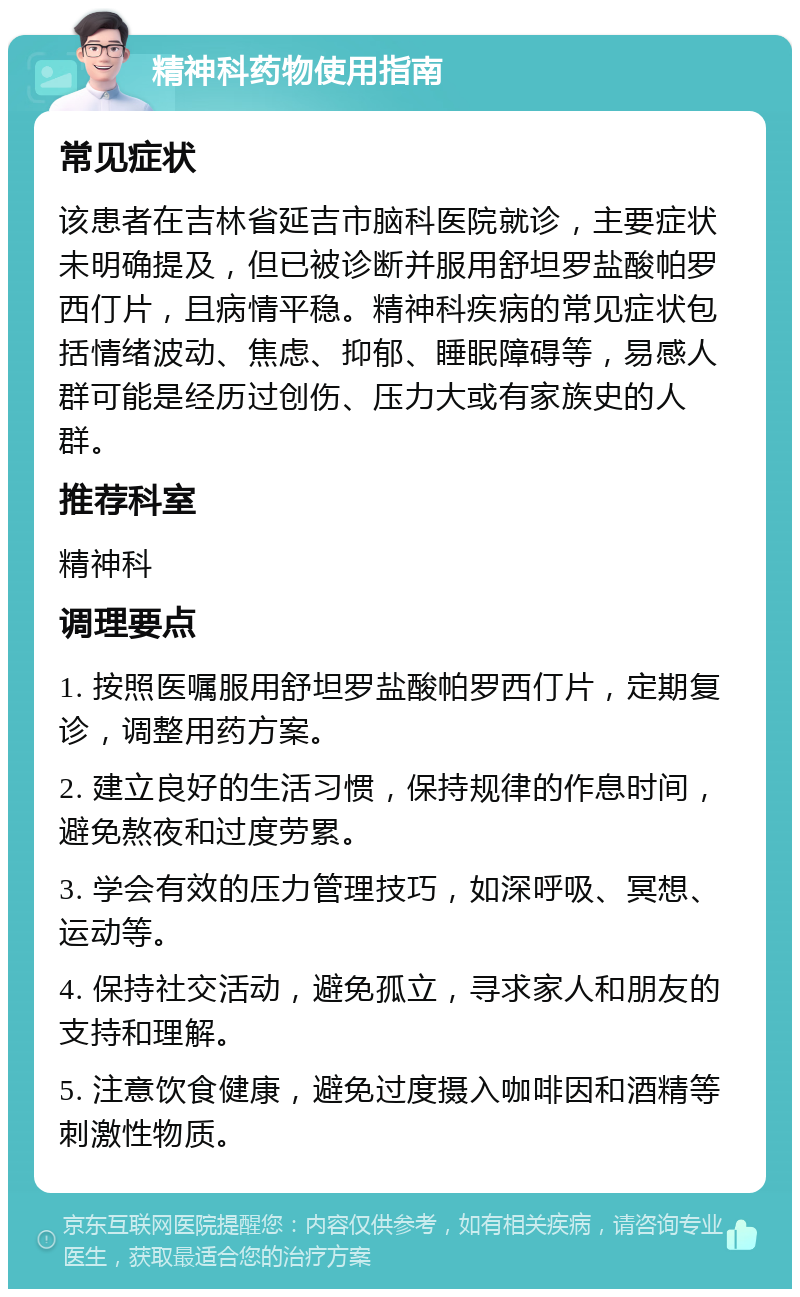 精神科药物使用指南 常见症状 该患者在吉林省延吉市脑科医院就诊，主要症状未明确提及，但已被诊断并服用舒坦罗盐酸帕罗西仃片，且病情平稳。精神科疾病的常见症状包括情绪波动、焦虑、抑郁、睡眠障碍等，易感人群可能是经历过创伤、压力大或有家族史的人群。 推荐科室 精神科 调理要点 1. 按照医嘱服用舒坦罗盐酸帕罗西仃片，定期复诊，调整用药方案。 2. 建立良好的生活习惯，保持规律的作息时间，避免熬夜和过度劳累。 3. 学会有效的压力管理技巧，如深呼吸、冥想、运动等。 4. 保持社交活动，避免孤立，寻求家人和朋友的支持和理解。 5. 注意饮食健康，避免过度摄入咖啡因和酒精等刺激性物质。