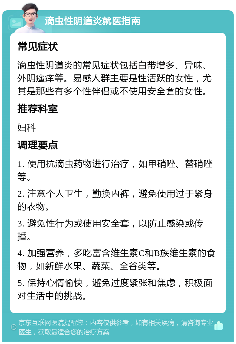 滴虫性阴道炎就医指南 常见症状 滴虫性阴道炎的常见症状包括白带增多、异味、外阴瘙痒等。易感人群主要是性活跃的女性，尤其是那些有多个性伴侣或不使用安全套的女性。 推荐科室 妇科 调理要点 1. 使用抗滴虫药物进行治疗，如甲硝唑、替硝唑等。 2. 注意个人卫生，勤换内裤，避免使用过于紧身的衣物。 3. 避免性行为或使用安全套，以防止感染或传播。 4. 加强营养，多吃富含维生素C和B族维生素的食物，如新鲜水果、蔬菜、全谷类等。 5. 保持心情愉快，避免过度紧张和焦虑，积极面对生活中的挑战。