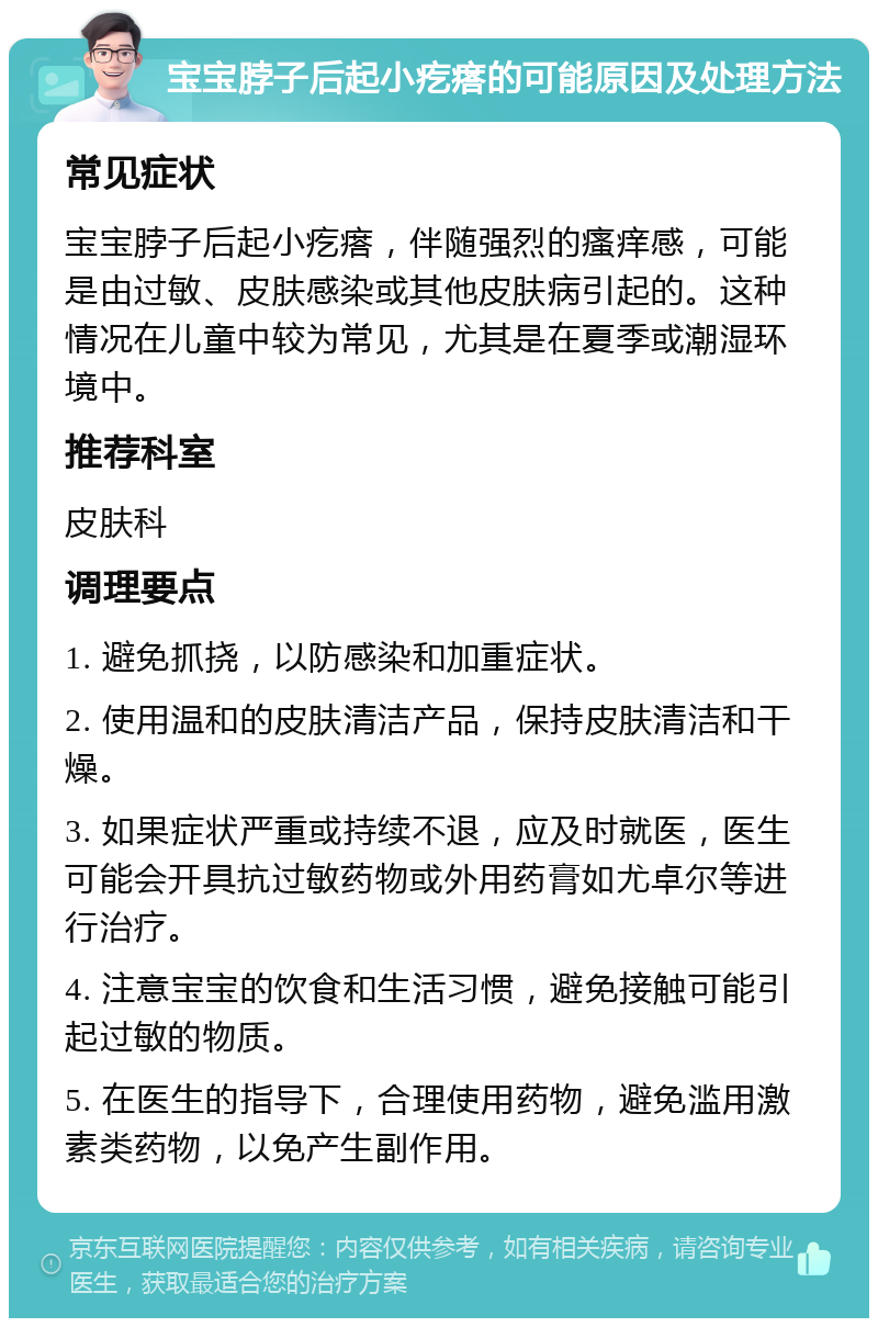 宝宝脖子后起小疙瘩的可能原因及处理方法 常见症状 宝宝脖子后起小疙瘩，伴随强烈的瘙痒感，可能是由过敏、皮肤感染或其他皮肤病引起的。这种情况在儿童中较为常见，尤其是在夏季或潮湿环境中。 推荐科室 皮肤科 调理要点 1. 避免抓挠，以防感染和加重症状。 2. 使用温和的皮肤清洁产品，保持皮肤清洁和干燥。 3. 如果症状严重或持续不退，应及时就医，医生可能会开具抗过敏药物或外用药膏如尤卓尔等进行治疗。 4. 注意宝宝的饮食和生活习惯，避免接触可能引起过敏的物质。 5. 在医生的指导下，合理使用药物，避免滥用激素类药物，以免产生副作用。