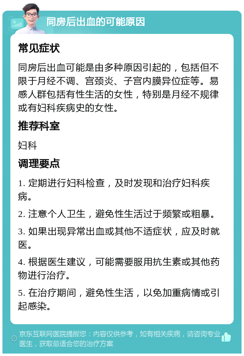 同房后出血的可能原因 常见症状 同房后出血可能是由多种原因引起的，包括但不限于月经不调、宫颈炎、子宫内膜异位症等。易感人群包括有性生活的女性，特别是月经不规律或有妇科疾病史的女性。 推荐科室 妇科 调理要点 1. 定期进行妇科检查，及时发现和治疗妇科疾病。 2. 注意个人卫生，避免性生活过于频繁或粗暴。 3. 如果出现异常出血或其他不适症状，应及时就医。 4. 根据医生建议，可能需要服用抗生素或其他药物进行治疗。 5. 在治疗期间，避免性生活，以免加重病情或引起感染。