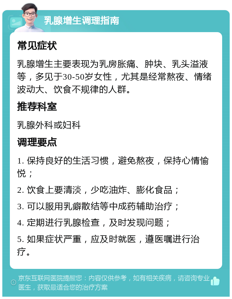 乳腺增生调理指南 常见症状 乳腺增生主要表现为乳房胀痛、肿块、乳头溢液等，多见于30-50岁女性，尤其是经常熬夜、情绪波动大、饮食不规律的人群。 推荐科室 乳腺外科或妇科 调理要点 1. 保持良好的生活习惯，避免熬夜，保持心情愉悦； 2. 饮食上要清淡，少吃油炸、膨化食品； 3. 可以服用乳癖散结等中成药辅助治疗； 4. 定期进行乳腺检查，及时发现问题； 5. 如果症状严重，应及时就医，遵医嘱进行治疗。