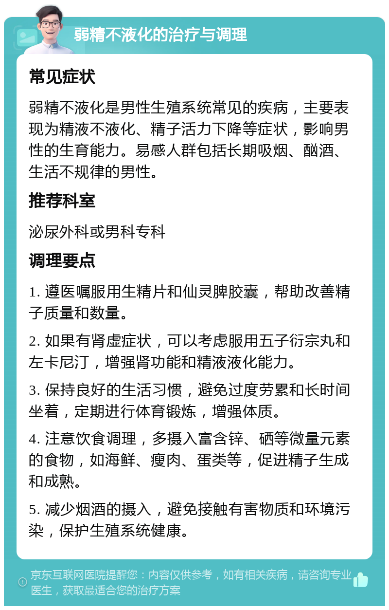 弱精不液化的治疗与调理 常见症状 弱精不液化是男性生殖系统常见的疾病，主要表现为精液不液化、精子活力下降等症状，影响男性的生育能力。易感人群包括长期吸烟、酗酒、生活不规律的男性。 推荐科室 泌尿外科或男科专科 调理要点 1. 遵医嘱服用生精片和仙灵脾胶囊，帮助改善精子质量和数量。 2. 如果有肾虚症状，可以考虑服用五子衍宗丸和左卡尼汀，增强肾功能和精液液化能力。 3. 保持良好的生活习惯，避免过度劳累和长时间坐着，定期进行体育锻炼，增强体质。 4. 注意饮食调理，多摄入富含锌、硒等微量元素的食物，如海鲜、瘦肉、蛋类等，促进精子生成和成熟。 5. 减少烟酒的摄入，避免接触有害物质和环境污染，保护生殖系统健康。