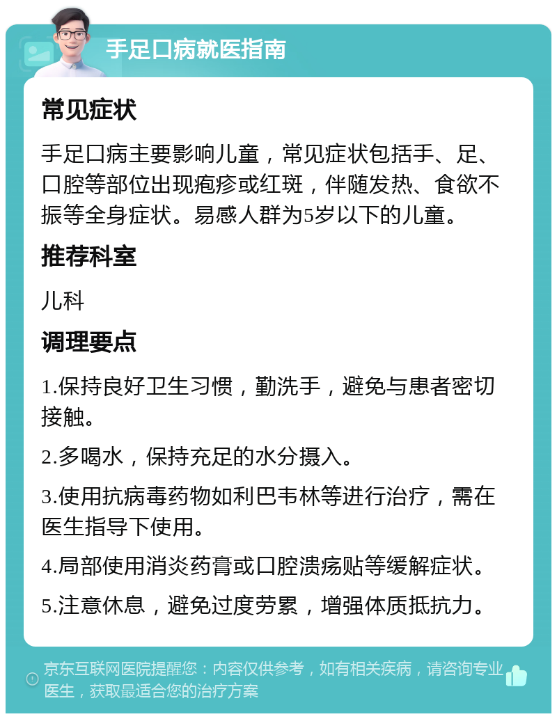 手足口病就医指南 常见症状 手足口病主要影响儿童，常见症状包括手、足、口腔等部位出现疱疹或红斑，伴随发热、食欲不振等全身症状。易感人群为5岁以下的儿童。 推荐科室 儿科 调理要点 1.保持良好卫生习惯，勤洗手，避免与患者密切接触。 2.多喝水，保持充足的水分摄入。 3.使用抗病毒药物如利巴韦林等进行治疗，需在医生指导下使用。 4.局部使用消炎药膏或口腔溃疡贴等缓解症状。 5.注意休息，避免过度劳累，增强体质抵抗力。