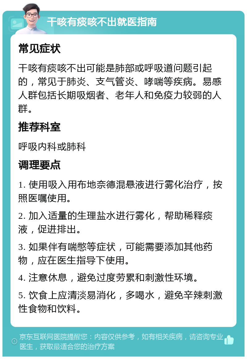 干咳有痰咳不出就医指南 常见症状 干咳有痰咳不出可能是肺部或呼吸道问题引起的，常见于肺炎、支气管炎、哮喘等疾病。易感人群包括长期吸烟者、老年人和免疫力较弱的人群。 推荐科室 呼吸内科或肺科 调理要点 1. 使用吸入用布地奈德混悬液进行雾化治疗，按照医嘱使用。 2. 加入适量的生理盐水进行雾化，帮助稀释痰液，促进排出。 3. 如果伴有喘憋等症状，可能需要添加其他药物，应在医生指导下使用。 4. 注意休息，避免过度劳累和刺激性环境。 5. 饮食上应清淡易消化，多喝水，避免辛辣刺激性食物和饮料。