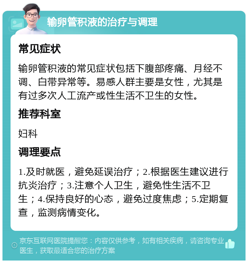 输卵管积液的治疗与调理 常见症状 输卵管积液的常见症状包括下腹部疼痛、月经不调、白带异常等。易感人群主要是女性，尤其是有过多次人工流产或性生活不卫生的女性。 推荐科室 妇科 调理要点 1.及时就医，避免延误治疗；2.根据医生建议进行抗炎治疗；3.注意个人卫生，避免性生活不卫生；4.保持良好的心态，避免过度焦虑；5.定期复查，监测病情变化。