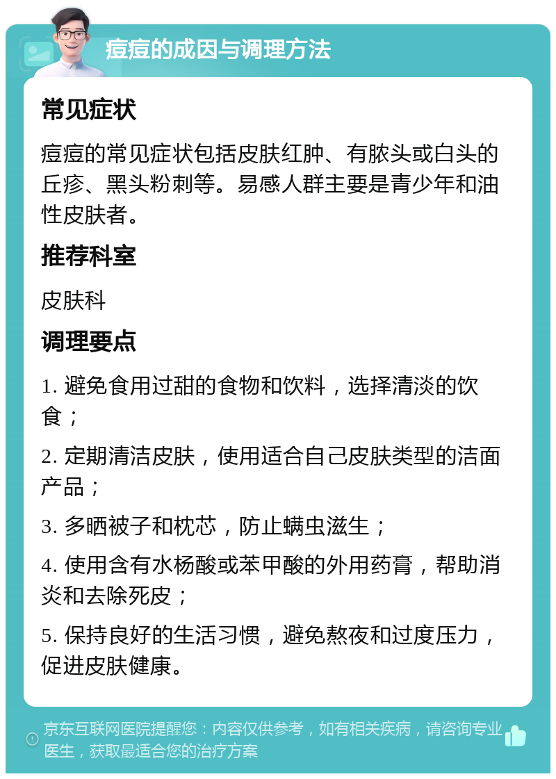 痘痘的成因与调理方法 常见症状 痘痘的常见症状包括皮肤红肿、有脓头或白头的丘疹、黑头粉刺等。易感人群主要是青少年和油性皮肤者。 推荐科室 皮肤科 调理要点 1. 避免食用过甜的食物和饮料，选择清淡的饮食； 2. 定期清洁皮肤，使用适合自己皮肤类型的洁面产品； 3. 多晒被子和枕芯，防止螨虫滋生； 4. 使用含有水杨酸或苯甲酸的外用药膏，帮助消炎和去除死皮； 5. 保持良好的生活习惯，避免熬夜和过度压力，促进皮肤健康。