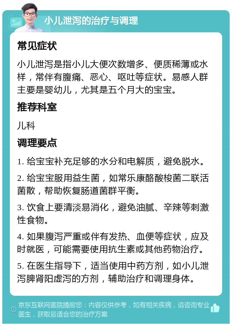 小儿泄泻的治疗与调理 常见症状 小儿泄泻是指小儿大便次数增多、便质稀薄或水样，常伴有腹痛、恶心、呕吐等症状。易感人群主要是婴幼儿，尤其是五个月大的宝宝。 推荐科室 儿科 调理要点 1. 给宝宝补充足够的水分和电解质，避免脱水。 2. 给宝宝服用益生菌，如常乐康酪酸梭菌二联活菌散，帮助恢复肠道菌群平衡。 3. 饮食上要清淡易消化，避免油腻、辛辣等刺激性食物。 4. 如果腹泻严重或伴有发热、血便等症状，应及时就医，可能需要使用抗生素或其他药物治疗。 5. 在医生指导下，适当使用中药方剂，如小儿泄泻脾肾阳虚泻的方剂，辅助治疗和调理身体。