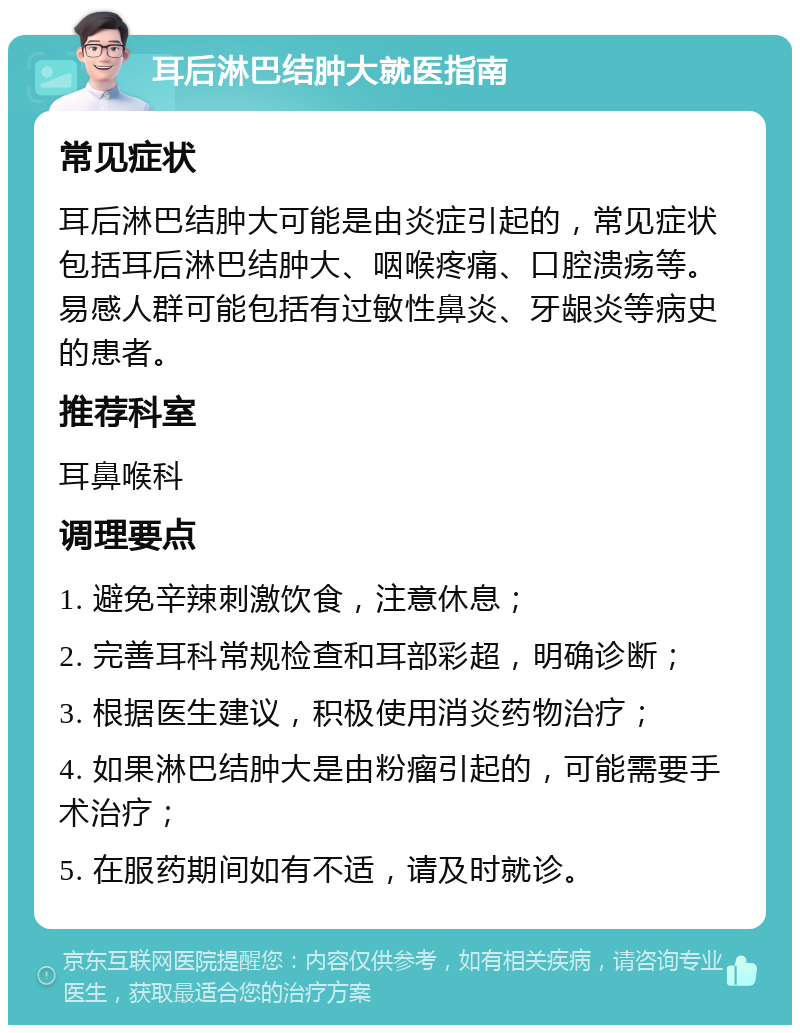 耳后淋巴结肿大就医指南 常见症状 耳后淋巴结肿大可能是由炎症引起的，常见症状包括耳后淋巴结肿大、咽喉疼痛、口腔溃疡等。易感人群可能包括有过敏性鼻炎、牙龈炎等病史的患者。 推荐科室 耳鼻喉科 调理要点 1. 避免辛辣刺激饮食，注意休息； 2. 完善耳科常规检查和耳部彩超，明确诊断； 3. 根据医生建议，积极使用消炎药物治疗； 4. 如果淋巴结肿大是由粉瘤引起的，可能需要手术治疗； 5. 在服药期间如有不适，请及时就诊。