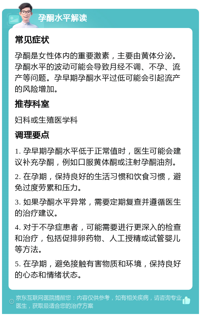 孕酮水平解读 常见症状 孕酮是女性体内的重要激素，主要由黄体分泌。孕酮水平的波动可能会导致月经不调、不孕、流产等问题。孕早期孕酮水平过低可能会引起流产的风险增加。 推荐科室 妇科或生殖医学科 调理要点 1. 孕早期孕酮水平低于正常值时，医生可能会建议补充孕酮，例如口服黄体酮或注射孕酮油剂。 2. 在孕期，保持良好的生活习惯和饮食习惯，避免过度劳累和压力。 3. 如果孕酮水平异常，需要定期复查并遵循医生的治疗建议。 4. 对于不孕症患者，可能需要进行更深入的检查和治疗，包括促排卵药物、人工授精或试管婴儿等方法。 5. 在孕期，避免接触有害物质和环境，保持良好的心态和情绪状态。