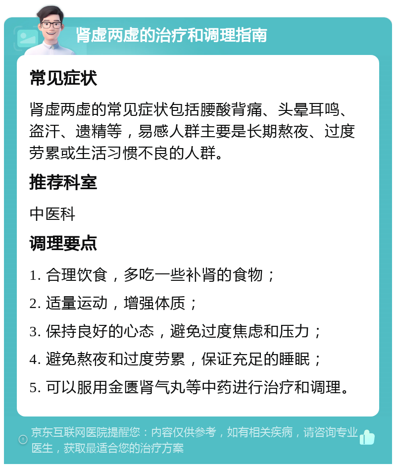 肾虚两虚的治疗和调理指南 常见症状 肾虚两虚的常见症状包括腰酸背痛、头晕耳鸣、盗汗、遗精等，易感人群主要是长期熬夜、过度劳累或生活习惯不良的人群。 推荐科室 中医科 调理要点 1. 合理饮食，多吃一些补肾的食物； 2. 适量运动，增强体质； 3. 保持良好的心态，避免过度焦虑和压力； 4. 避免熬夜和过度劳累，保证充足的睡眠； 5. 可以服用金匮肾气丸等中药进行治疗和调理。