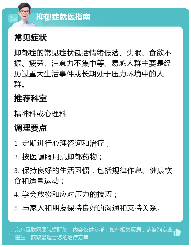 抑郁症就医指南 常见症状 抑郁症的常见症状包括情绪低落、失眠、食欲不振、疲劳、注意力不集中等。易感人群主要是经历过重大生活事件或长期处于压力环境中的人群。 推荐科室 精神科或心理科 调理要点 1. 定期进行心理咨询和治疗； 2. 按医嘱服用抗抑郁药物； 3. 保持良好的生活习惯，包括规律作息、健康饮食和适量运动； 4. 学会放松和应对压力的技巧； 5. 与家人和朋友保持良好的沟通和支持关系。