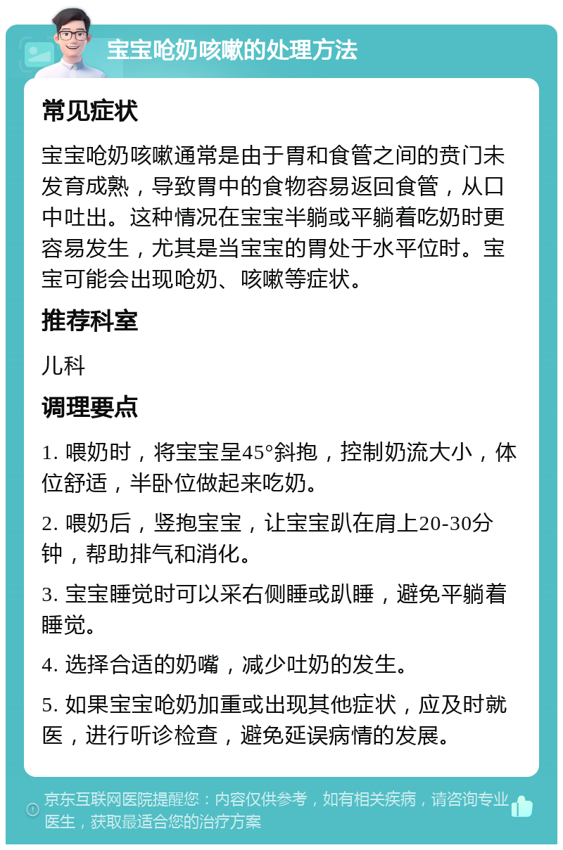 宝宝呛奶咳嗽的处理方法 常见症状 宝宝呛奶咳嗽通常是由于胃和食管之间的贲门未发育成熟，导致胃中的食物容易返回食管，从口中吐出。这种情况在宝宝半躺或平躺着吃奶时更容易发生，尤其是当宝宝的胃处于水平位时。宝宝可能会出现呛奶、咳嗽等症状。 推荐科室 儿科 调理要点 1. 喂奶时，将宝宝呈45°斜抱，控制奶流大小，体位舒适，半卧位做起来吃奶。 2. 喂奶后，竖抱宝宝，让宝宝趴在肩上20-30分钟，帮助排气和消化。 3. 宝宝睡觉时可以采右侧睡或趴睡，避免平躺着睡觉。 4. 选择合适的奶嘴，减少吐奶的发生。 5. 如果宝宝呛奶加重或出现其他症状，应及时就医，进行听诊检查，避免延误病情的发展。