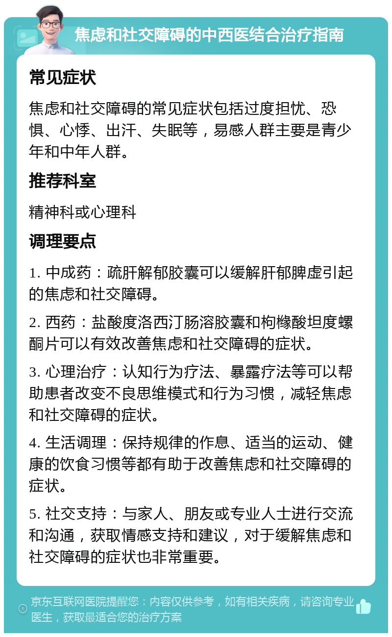 焦虑和社交障碍的中西医结合治疗指南 常见症状 焦虑和社交障碍的常见症状包括过度担忧、恐惧、心悸、出汗、失眠等，易感人群主要是青少年和中年人群。 推荐科室 精神科或心理科 调理要点 1. 中成药：疏肝解郁胶囊可以缓解肝郁脾虚引起的焦虑和社交障碍。 2. 西药：盐酸度洛西汀肠溶胶囊和枸橼酸坦度螺酮片可以有效改善焦虑和社交障碍的症状。 3. 心理治疗：认知行为疗法、暴露疗法等可以帮助患者改变不良思维模式和行为习惯，减轻焦虑和社交障碍的症状。 4. 生活调理：保持规律的作息、适当的运动、健康的饮食习惯等都有助于改善焦虑和社交障碍的症状。 5. 社交支持：与家人、朋友或专业人士进行交流和沟通，获取情感支持和建议，对于缓解焦虑和社交障碍的症状也非常重要。